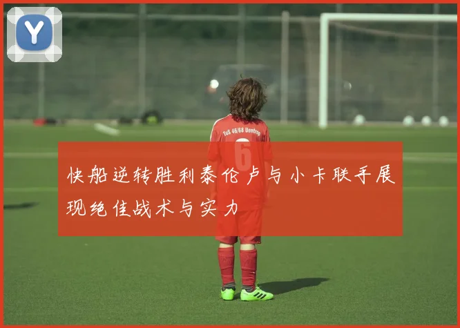 快船逆转胜利泰伦卢与小卡联手展现绝佳战术与实力